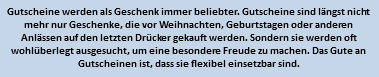 Gutscheine werden als Geschenk immer beliebter. Gutscheine sind längst nicht mehr nur Geschenke, die vor Weihnachten, Geburtstagen oder anderen Anlässen auf den letzten Drücker gekauft werden. Sondern sie werden oft wohlüberlegt ausgesucht, um eine besondere Freude zu machen. Das Gute an Gutscheinen ist, dass sie flexibel einsetzbar sind.