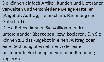 Sie können einfach Artikel, Kunden und Lieferanen verwalten und verschiedene Belege erstellen (Angebot, Auftrag, Lieferschein, Rechnung und Gutschrift). Diese Belege können Sie vollkommen frei untereinander übergeben, bzw. kopieren. D.h Sie können z.B das Angebot in einen Auftrag oder eine Rechnung übernehmen, oder eine bestehende Rechnung in eine neue Rechnung kopieren. 
