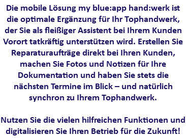 Die mobile Lösung my blue:app hand:werk ist die optimale Ergänzung für Ihr Tophandwerk, der Sie als fleißiger Assistent bei Ihrem Kunden Vorort tatkräftig unterstützen wird. Erstellen Sie Reparaturaufträge direkt bei Ihren Kunden, machen Sie Fotos und Notizen für Ihre Dokumentation und haben Sie stets die nächsten Termine im Blick – und natürlich synchron zu Ihrem Tophandwerk. Nutzen Sie die vielen hilfreichen Funktionen und digitalisieren Sie Ihren Betrieb für die Zukunft!