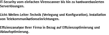 IT-Security vom einfachen Virenscanner bis hin zu hardwarebasierten Serverlösungen. Licht-Wellen-Leiter-Technik (Verlegung und Konfiguration), Installation von Telekommunikationseinrichtungen. Effizienzanalyse Ihrer Firma in Bezug auf Effizienzoptimierung und Ablaufoptimierung.